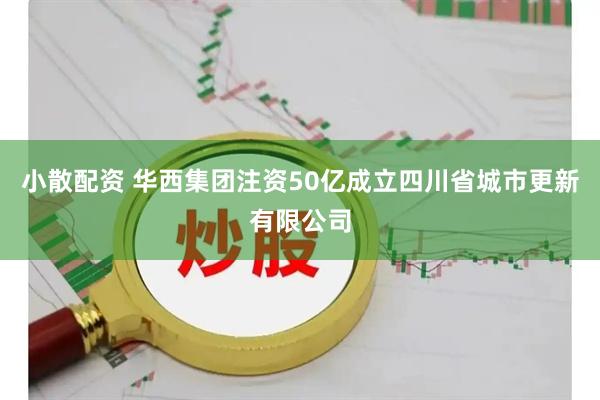 小散配资 华西集团注资50亿成立四川省城市更新有限公司