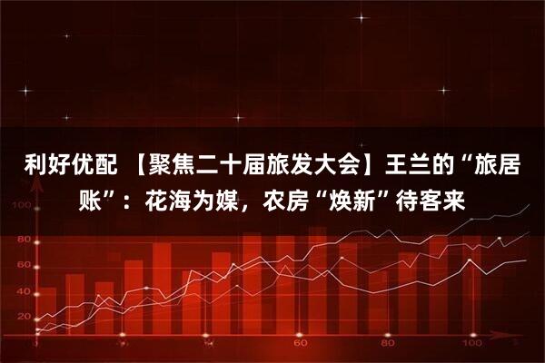 利好优配 【聚焦二十届旅发大会】王兰的“旅居账”：花海为媒，农房“焕新”待客来