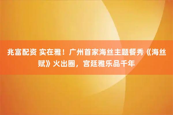 兆富配资 实在雅！广州首家海丝主题餐秀《海丝赋》火出圈，宫廷雅乐品千年
