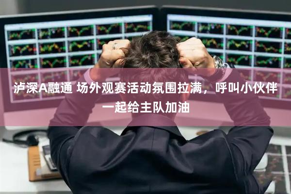 泸深A融通 场外观赛活动氛围拉满，呼叫小伙伴一起给主队加油