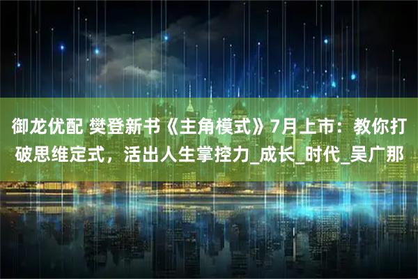 御龙优配 樊登新书《主角模式》7月上市:教你打破思维定式,活出人生掌控力_成长_时代_吴广那