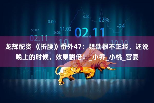 龙辉配资 《折腰》番外47：魏劭很不正经，还说晚上的时候，效果翻倍！_小乔_小桃_宫宴