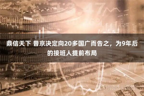 鼎信天下 普京决定向20多国广而告之，为9年后的接班人提前布局