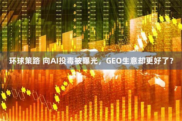 环球策路 向AI投毒被曝光，GEO生意却更好了？