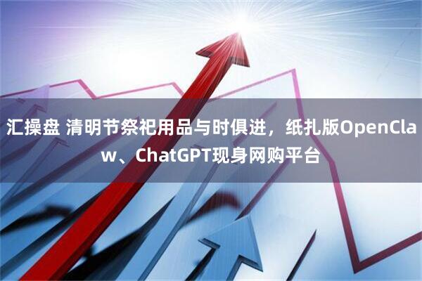 汇操盘 清明节祭祀用品与时俱进，纸扎版OpenClaw、ChatGPT现身网购平台
