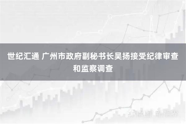 世纪汇通 广州市政府副秘书长吴扬接受纪律审查和监察调查