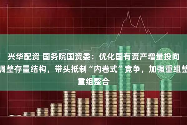 兴华配资 国务院国资委：优化国有资产增量投向，调整存量结构，带头抵制“内卷式”竞争，加强重组整合