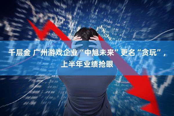 千层金 广州游戏企业“中旭未来”更名“贪玩”，上半年业绩抢眼
