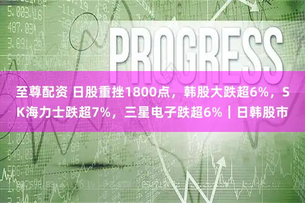 至尊配资 日股重挫1800点，韩股大跌超6%，SK海力士跌超7%，三星电子跌超6%｜日韩股市